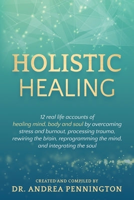 Holistic Healing: 12 real life accounts of healing mind, body and soul by overcoming stress and burnout, processing trauma, rewiring the by Pennington, Andrea