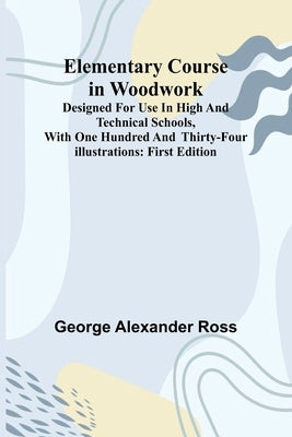 Elementary Course In Woodwork; Designed For Use In High And Technical Schools, With One Hundred And Thirty-Four Illustrations: First Edition by Alexander Ross, George