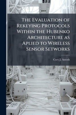 The Evaluation of Rekeying Protocols Within the Hubenko Architecture as Aplied to Wireless Sensor Setworks by Antosh, Cory J.