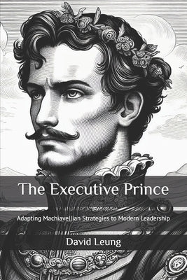 The Executive Prince: Adapting Machiavellian Strategies to Modern Leadership by Leung, David