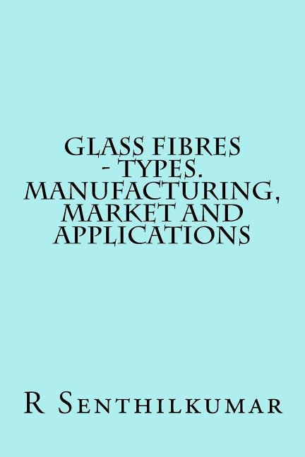 Glass Fibres - Types. Manufacturing, Market and Applications by Senthilkumar, R.