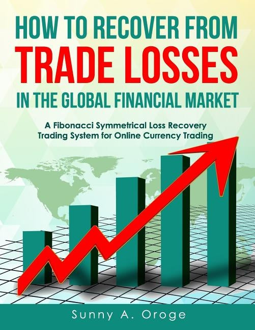 How to Recover from Trade Losses in the Global Financial Market: A Fibonacci Symmetrical Loss Recovery Trading System for Online Currency Trading by Oroge Acs, Sunny A.