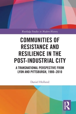 Communities of Resistance and Resilience in the Post-Industrial City: A Transnational Perspective from Lyon and Pittsburgh, 1980-2010 by Holland, Daniel
