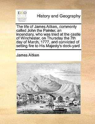 The Life of James Aitken, Commonly Called John the Painter, an Incendiary, Who Was Tried at the Castle of Winchester, on Thursday the 7th Day of March by Aitken, James