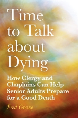 Time to Talk about Dying: How Clergy and Chaplains Can Help Senior Adults Prepare for a Good Death by Grewe, Fred