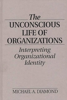 The Unconscious Life of Organizations: Interpreting Organizational Identity by Diamond, Michael A.