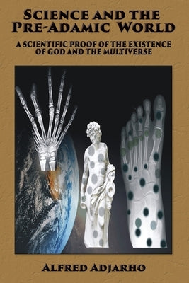 Science and the Pre-Adamic World: A scientific proof of the existence of God and the Multiverse by Adjarho, Alfred