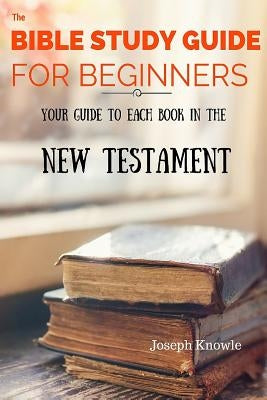 The Bible Study Guide For Beginners: Your Guide To Each Book In The New Testament by Knowle, Joseph