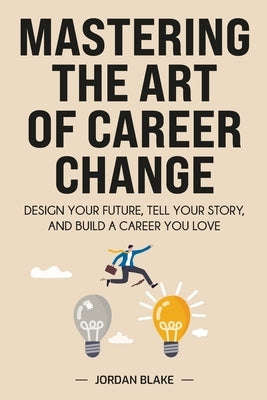 Mastering the Art of Career Change: Design Your Future, Tell Your Story, and Build a Career You Love by Blake, Jordan