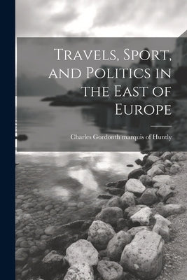 Travels, Sport, and Politics in the East of Europe by Huntly, Charles Gordon 11th Marquis of
