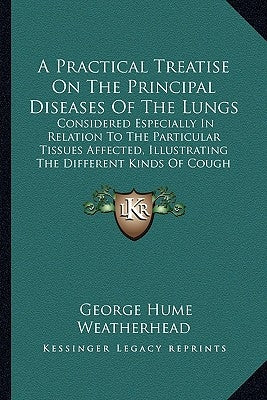 A Practical Treatise On The Principal Diseases Of The Lungs: Considered Especially In Relation To The Particular Tissues Affected, Illustrating The Di by Weatherhead, George Hume