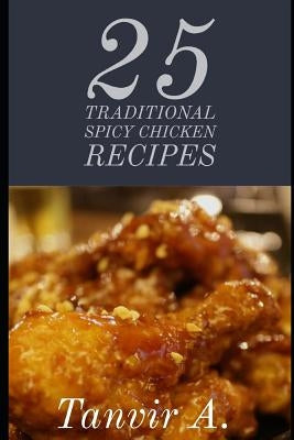25 Traditional Spicy Chicken Recipes: Those Are Extremely Chicken Lover This Book Will Be Best Taste for Them, This Book Contains Traditional Chicken by Ahmed, Chef Tanvir
