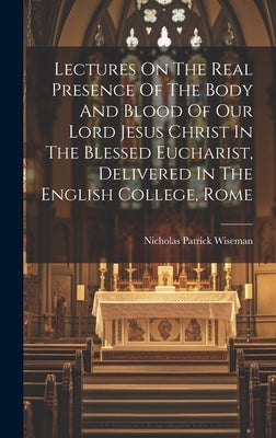 Lectures On The Real Presence Of The Body And Blood Of Our Lord Jesus Christ In The Blessed Eucharist, Delivered In The English College, Rome by Wiseman, Nicholas Patrick