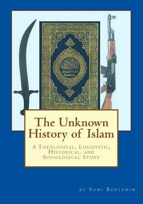 The Unknown History of Islam: A Theological, Linguistic, Historical, and Sociological Study by Benjamin, Sami