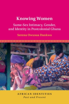Knowing Women: Same-Sex Intimacy, Gender, and Identity in Postcolonial Ghana by Dankwa, Serena Owusua