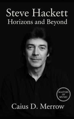 Steve Hackett: Horizons and Beyond: Genesis, Solo Mastery, and the Future of Progressive Guitar by Merrow, Caius D.