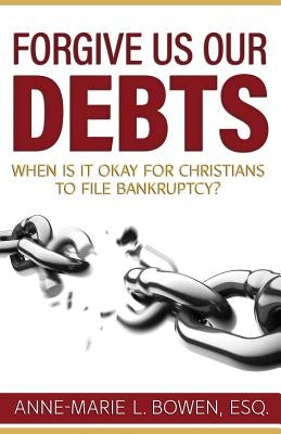 Forgive Us Our Debts: When is it Okay for Christians to File Bankruptcy? by Bowen Esq, Anne-Marie L.