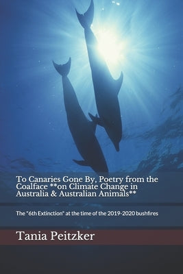 To Canaries Gone By, Poetry from the Coalface **on Climate Change in Australia & Australian Animals**: The "6th Extinction" at the time of the 2019-20 by Peitzker, Tania