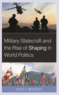 Military Statecraft and the Rise of Shaping in World Politics by Wolfley, Kyle J.