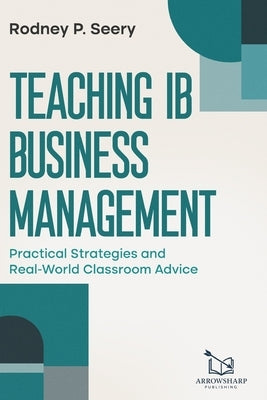 Teaching IB Business Management: Practical Strategies and Real-World Classroom Advice by Seery Mba, Rodney P.