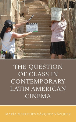 The Question of Class in Contemporary Latin American Cinema by Vázquez Vázquez, María Mercedes