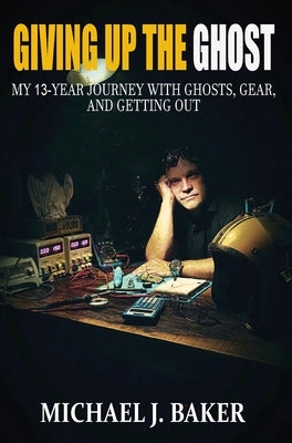 Giving Up The Ghost: My 13-Year Journey with Ghosts, Gear, and Getting Out by Baker, Michael