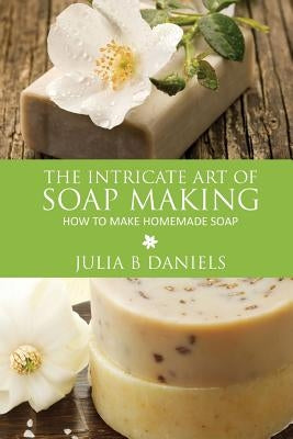 The Intricate Art of Soap Making: How to Make Homemade Soap by Daniels, Julia B.