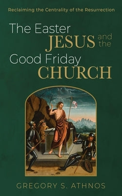 The Easter Jesus and the Good Friday Church: Reclaiming the Centrality of the Resurrection by Athnos, Gregory S.