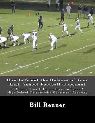 How to Scout the Defense of Your High School Football Opponent: 10 Simple Time Efficient Steps to Scout A High School Defense with Consistent Accuracy by Renner, Bill