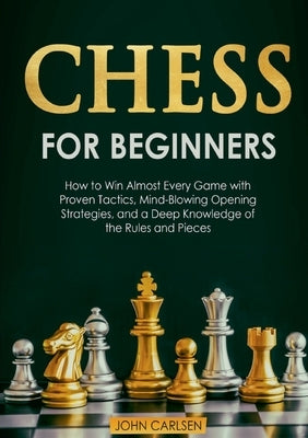 Chess for Beginners: How to Win Almost Every Game with Proven Tactics, Mind-Blowing Opening Strategies, and a Deep Knowledge of the Rules a by Carlsen, John