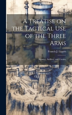 A Treatise on the Tactical use of the Three Arms: Infantry, Artillery, and Cavalry by Lippitt, Francis J. 1812-1902