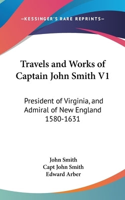Travels and Works of Captain John Smith V1: President of Virginia, and Admiral of New England 1580-1631 by Smith, John