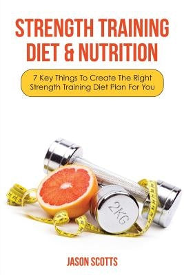 Strength Training Diet & Nutrition: 7 Key Things to Create the Right Strength Training Diet Plan for You by Scotts, Jason