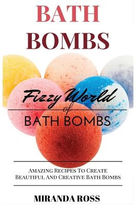 Bath Bombs: Fizzy World of Bath Bombs - Amazing Recipes to Create Beautiful and Creative Bath Bombs by Ross, Miranda