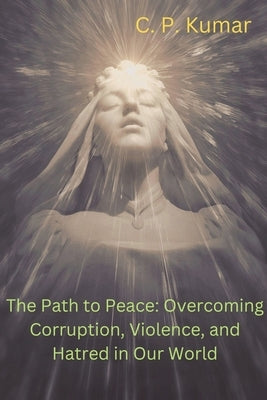 The Path to Peace: Overcoming Corruption, Violence, and Hatred in Our World by Kumar, C. P.