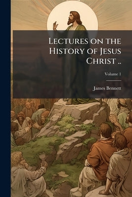 Lectures on the History of Jesus Christ ..; Volume 1 by Bennett, James