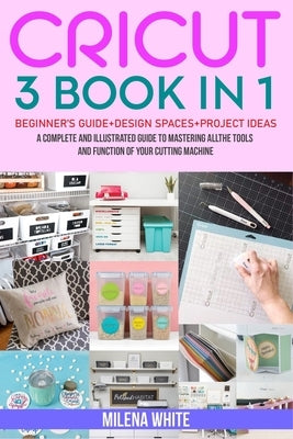 Cricut: 3 BOOKS IN 1: Beginner's Guide + Design Space + Project Ideas. A Complete and Illustrated Guide to Mastering All the T by White, Milena