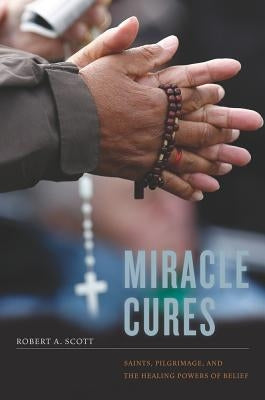Miracle Cures: Saints, Pilgrimage, and the Healing Powers of Belief by Scott, Robert A.