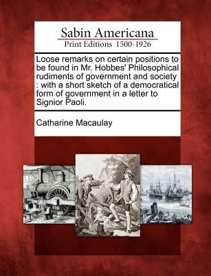 Loose Remarks on Certain Positions to Be Found in Mr. Hobbes' Philosophical Rudiments of Government and Society: With a Short Sketch of a Democratical by Macaulay, Catharine