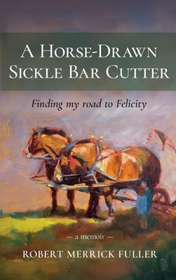 A Horse-Drawn Sickle Bar Cutter: Finding My Road to Felicity by Fuller, Robert Merrick