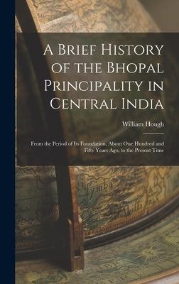 A Brief History of the Bhopal Principality in Central India: From the Period of Its Foundation, About One Hundred and Fifty Years Ago, to the Present by Hough, William