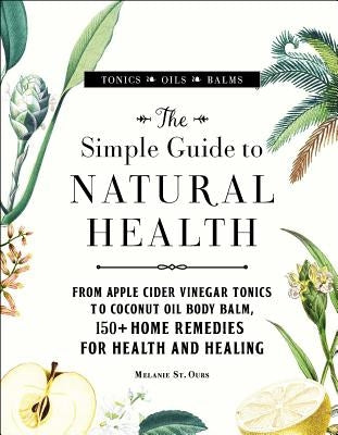 The Simple Guide to Natural Health: From Apple Cider Vinegar Tonics to Coconut Oil Body Balm, 150+ Home Remedies for Health and Healing by St Ours, Melanie