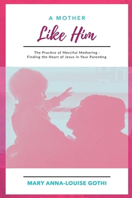 A Mother Like Him: The Practice of Merciful Mothering- Finding the Heart of Jesus in Your Parenting by Gothi, Mary Anna-Louise