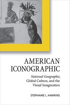 American Iconographic: National Geographic, Global Culture, and the Visual Imagination by Hawkins, Stephanie L.