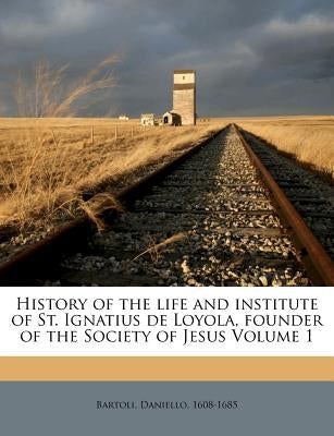 History of the Life and Institute of St. Ignatius de Loyola, Founder of the Society of Jesus Volume 1 by 1608-1685, Bartoli Daniello