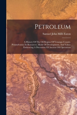 Petroleum: A History Of The Oil Region Of Venango County, Pennsylvania: Its Resources, Mode Of Development, And Value: Embracing by Samuel John Mills Eaton