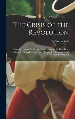 The Crisis of the Revolution: Being the Story of Arnold and André now for the First Time Collected From all Sources, and Illustrated With Views of a by Abbatt, William
