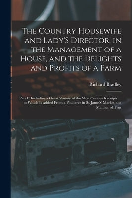 The Country Housewife and Lady'S Director, in the Management of a House, and the Delights and Profits of a Farm: Part II Including a Great Variety of by Bradley, Richard