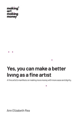Yes, you can make a better living as a fine artist: A fine artist's manifesto on making more money with more ease and dignity. by Rea, Ann Elizabeth