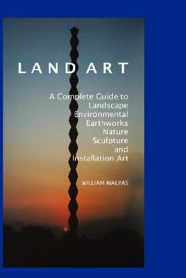 Land Art: A Complete Guide to Landscape, Environmental, Earthworks, Nature, Sculpture and Installation Art by Malpas, William